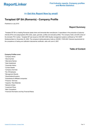 Find Industry reports, Company profiles
ReportLinker                                                                        and Market Statistics



                                              >> Get this Report Now by email!

Teraplast GP SA (Romania) - Company Profile
Published on July 2010

                                                                                                           Report Summary

Teraplast GP SA is a leading Romanian plastic items and terracotta tiles manufacturer. It specialises in the production of polyvinyl
chloride (PVC) and polypropylene (PE) tubes, pipes, granules, profiles and extruded profiles. The company holds a 20-25% share of
the domestic PVC market. Teraplast GP was issued an ISO 9001:2000 Quality management systems certificate by TÜV CERT
Süddeutschland on November 25, 2002. The company's testing laboratory holds an ISO/IEC 17025:2001 General requirements for
the competence of testing and calibration laboratories certificate, valid until June 6, 2007.




                                                                                                            Table of Content

Company Profiles cover:
' Company Name
' Stock Symbol
' Alternative Names
' Date Established
' Corporate History
' Contact Details
' Company Overview
' No of Employees
' Management Boards
' Shareholders/Investors
' Subsidiaries & Affiliated companies:
' Products / Services
' Capacity / Raw Materials
' Markets & Sales
' Investment Plans
' Main Competitors
' Financial Information and Key Financial Ratios




Teraplast GP SA (Romania) - Company Profile                                                                                    Page 1/3
 