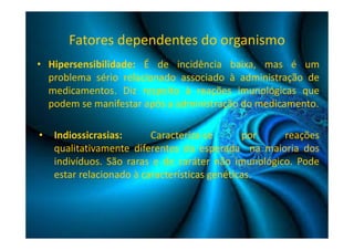 Fatores dependentes do organismo 
• Hipersensibilidade: É de incidência baixa, mas é um 
problema sério relacionado associado à administração de 
medicamentos. Diz respeito à reações imunológicas que 
podem se manifestar após a administração do medicamento. 
• Indiossicrasias: Caracteriza-se por reações 
qualitativamente diferentes da esperada na maioria dos 
indivíduos. São raras e de caráter não imunológico. Pode 
estar relacionado à características genéticas. 
 