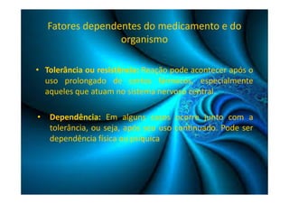 Fatores dependentes do medicamento e do 
organismo 
• Tolerância ou resistência: Reação pode acontecer após o 
uso prolongado de certos fármacos, especialmente 
aqueles que atuam no sistema nervoso central. 
• Dependência: Em alguns casos ocorre junto com a 
tolerância, ou seja, após seu uso continuado. Pode ser 
dependência física ou psíquica 
 