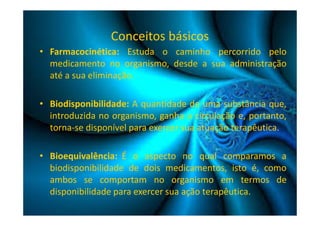 Conceitos básicos 
• Farmacocinética: Estuda o caminho percorrido pelo 
medicamento no organismo, desde a sua administração 
até a sua eliminação. 
• Biodisponibilidade: A quantidade de uma substância que, 
introduzida no organismo, ganha a circulação e, portanto, 
torna-se disponível para exercer sua atuação terapêutica. 
• Bioequivalência: É o aspecto no qual comparamos a 
biodisponibilidade de dois medicamentos, isto é, como 
ambos se comportam no organismo em termos de 
disponibilidade para exercer sua ação terapêutica. 
 