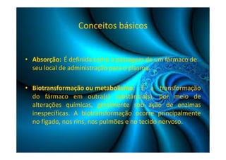 Conceitos básicos 
• Absorção: É definida como a passagem de um fármaco de 
seu local de administração para o plasma. 
• Biotransformação ou metabolismo: É a transformação 
do fármaco em outra(s) substância(s), por meio de 
alterações químicas, geralmente sob ação de enzimas 
inespecíficas. A biotransformação ocorre principalmente 
no fígado, nos rins, nos pulmões e no tecido nervoso. 
 