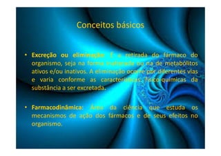 Conceitos básicos 
• Excreção ou eliminação: É a retirada do fármaco do 
organismo, seja na forma inalterada ou na de metabólitos 
ativos e/ou inativos. A eliminação ocorre por diferentes vias 
e varia conforme as características físico-químicas da 
substância a ser excretada. 
• Farmacodinâmica: Área da ciência que estuda os 
mecanismos de ação dos fármacos e de seus efeitos no 
organismo. 
 