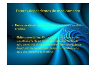 Fatores dependentes do medicamento 
• Efeitos colaterais: Aparecem simultaneamente ao efeito 
principal. 
• Efeitos secundários: São os efeitos que não ocorrem 
simultaneamente ao efeito principal, resultantes da 
ação em outros sítios do organismo em consequência 
do próprio efeito principal (Reação de Herxheimer e 
ação antitussígena da morfina) 
 