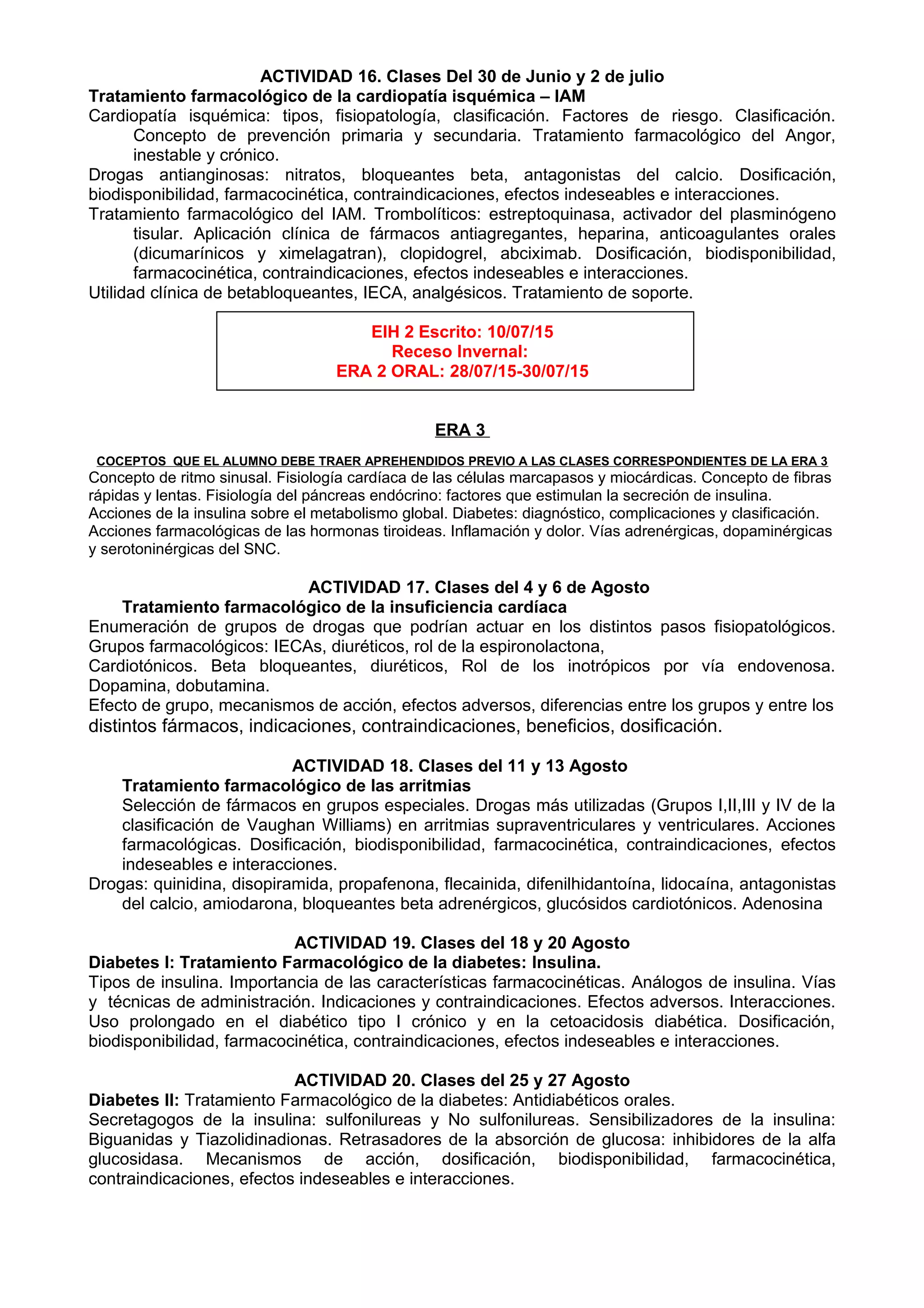ACTIVIDAD 16. Clases Del 30 de Junio y 2 de julio
Tratamiento farmacológico de la cardiopatía isquémica – IAM
Cardiopatía isquémica: tipos, fisiopatología, clasificación. Factores de riesgo. Clasificación.
Concepto de prevención primaria y secundaria. Tratamiento farmacológico del Angor,
inestable y crónico.
Drogas antianginosas: nitratos, bloqueantes beta, antagonistas del calcio. Dosificación,
biodisponibilidad, farmacocinética, contraindicaciones, efectos indeseables e interacciones.
Tratamiento farmacológico del IAM. Trombolíticos: estreptoquinasa, activador del plasminógeno
tisular. Aplicación clínica de fármacos antiagregantes, heparina, anticoagulantes orales
(dicumarínicos y ximelagatran), clopidogrel, abciximab. Dosificación, biodisponibilidad,
farmacocinética, contraindicaciones, efectos indeseables e interacciones.
Utilidad clínica de betabloqueantes, IECA, analgésicos. Tratamiento de soporte.
EIH 2 Escrito: 10/07/15
Receso Invernal:
ERA 2 ORAL: 28/07/15-30/07/15
ERA 3
COCEPTOS QUE EL ALUMNO DEBE TRAER APREHENDIDOS PREVIO A LAS CLASES CORRESPONDIENTES DE LA ERA 3
Concepto de ritmo sinusal. Fisiología cardíaca de las células marcapasos y miocárdicas. Concepto de fibras
rápidas y lentas. Fisiología del páncreas endócrino: factores que estimulan la secreción de insulina.
Acciones de la insulina sobre el metabolismo global. Diabetes: diagnóstico, complicaciones y clasificación.
Acciones farmacológicas de las hormonas tiroideas. Inflamación y dolor. Vías adrenérgicas, dopaminérgicas
y serotoninérgicas del SNC.
ACTIVIDAD 17. Clases del 4 y 6 de Agosto
Tratamiento farmacológico de la insuficiencia cardíaca
Enumeración de grupos de drogas que podrían actuar en los distintos pasos fisiopatológicos.
Grupos farmacológicos: IECAs, diuréticos, rol de la espironolactona,
Cardiotónicos. Beta bloqueantes, diuréticos, Rol de los inotrópicos por vía endovenosa.
Dopamina, dobutamina.
Efecto de grupo, mecanismos de acción, efectos adversos, diferencias entre los grupos y entre los
distintos fármacos, indicaciones, contraindicaciones, beneficios, dosificación.
ACTIVIDAD 18. Clases del 11 y 13 Agosto
Tratamiento farmacológico de las arritmias
Selección de fármacos en grupos especiales. Drogas más utilizadas (Grupos I,II,III y IV de la
clasificación de Vaughan Williams) en arritmias supraventriculares y ventriculares. Acciones
farmacológicas. Dosificación, biodisponibilidad, farmacocinética, contraindicaciones, efectos
indeseables e interacciones.
Drogas: quinidina, disopiramida, propafenona, flecainida, difenilhidantoína, lidocaína, antagonistas
del calcio, amiodarona, bloqueantes beta adrenérgicos, glucósidos cardiotónicos. Adenosina
ACTIVIDAD 19. Clases del 18 y 20 Agosto
Diabetes I: Tratamiento Farmacológico de la diabetes: Insulina.
Tipos de insulina. Importancia de las características farmacocinéticas. Análogos de insulina. Vías
y técnicas de administración. Indicaciones y contraindicaciones. Efectos adversos. Interacciones.
Uso prolongado en el diabético tipo I crónico y en la cetoacidosis diabética. Dosificación,
biodisponibilidad, farmacocinética, contraindicaciones, efectos indeseables e interacciones.
ACTIVIDAD 20. Clases del 25 y 27 Agosto
Diabetes II: Tratamiento Farmacológico de la diabetes: Antidiabéticos orales.
Secretagogos de la insulina: sulfonilureas y No sulfonilureas. Sensibilizadores de la insulina:
Biguanidas y Tiazolidinadionas. Retrasadores de la absorción de glucosa: inhibidores de la alfa
glucosidasa. Mecanismos de acción, dosificación, biodisponibilidad, farmacocinética,
contraindicaciones, efectos indeseables e interacciones.
 