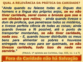 QUAL A RELEVÂNCIA DA PRÁTICA DA CARIDADE? “ Ainda quando eu falasse todas as línguas dos homens e a língua dos próprios anjos,  se eu não tiver caridade, serei como o bronze que soa e um címbalo que retine ; - ainda quando tivesse o dom de profecia, que penetrasse todos os mistérios, e tivesse perfeita ciência de todas as coisas; ainda quando tivesse a fé possível, até o ponto de transportar montanhas,  se não tiver caridade, nada sou . - E, quando houver distribuído os meus bens para alimentar os pobres e houvesse entregado meu corpo para ser queimado,  se não tivesse caridade, tudo isso de nada me serviria .” (PAULO, 1ª epístola aos Coríntios, Cap. XIII, vv. 1 a 7) 