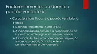 Factores inerentes ao doente /
padrão ventilatório
 Características físicas e o padrão ventilatório:
 Idade
 Doenças respiratórias (Asma-DPOC)
 A inalação rápida aumenta a probabilidade de
impacto na orofaringe e vias aéreas centrais.
 A inalação lenta e uma pausa após a inspiração
favorece a deposição mais periférica,
penetrando mais profundamente.
 