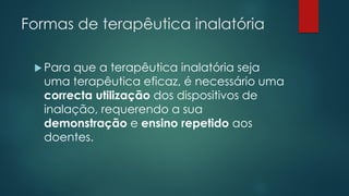Formas de terapêutica inalatória
 Para que a terapêutica inalatória seja
uma terapêutica eficaz, é necessário uma
correcta utilização dos dispositivos de
inalação, requerendo a sua
demonstração e ensino repetido aos
doentes.
 