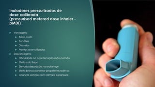 Inaladores pressurizados de
dose calibrada
(pressurised metered dose inhaler -
pMDI)
 Vantagens:
 Baixo custo
 Portáteis
 Discretos
 Prontos a ser utilizados
 Desvantagens:
 Dificuldade na coordenação mão-pulmão
 Efeito cold freon
 Elevada deposição na orofaringe
 Efeito broncoconstritor propelente/aditivos
 Crianças sempre com câmara expansora
 