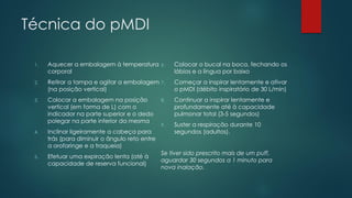 Técnica do pMDI
1. Aquecer a embalagem à temperatura
corporal
2. Retirar a tampa e agitar a embalagem
(na posição vertical)
3. Colocar a embalagem na posição
vertical (em forma de L) com o
indicador na parte superior e o dedo
polegar na parte inferior da mesma
4. Inclinar ligeiramente a cabeça para
trás (para diminuir o ângulo reto entre
a orofaringe e a traqueia)
5. Efetuar uma expiração lenta (até à
capacidade de reserva funcional)
6. Colocar o bucal na boca, fechando os
lábios e a língua por baixo
7. Começar a inspirar lentamente e ativar
o pMDI (débito inspiratório de 30 L/min)
8. Continuar a inspirar lentamente e
profundamente até à capacidade
pulmonar total (3-5 segundos)
9. Suster a respiração durante 10
segundos (adultos).
Se tiver sido prescrito mais de um puff,
aguardar 30 segundos a 1 minuto para
nova inalação.
 