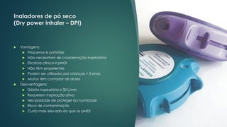 Inaladores de pó seco
(Dry power inhaler – DPI)
 Vantagens:
 Pequenos e portáteis
 Não necessitam de coordenação inspiratória
 Eficácia clínica ≥ pMDI
 Não têm propelentes
 Podem ser utilizados por crianças > 5 anos
 Muitos têm contador de doses
 Desvantagens:
 Débito inspiratório ≥ 30 L/min
 Requerem inspiração ativa
 Necessidade de proteger da humidade
 Risco de contaminação
 Custo mais elevado do que os pMDI
 