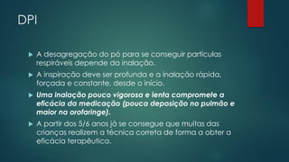 DPI
 A desagregação do pó para se conseguir partículas
respiráveis depende da inalação.
 A inspiração deve ser profunda e a inalação rápida,
forçada e constante, desde o início.
 Uma inalação pouco vigorosa e lenta compromete a
eficácia da medicação (pouca deposição no pulmão e
maior na orofaringe).
 A partir dos 5/6 anos já se consegue que muitas das
crianças realizem a técnica correta de forma a obter a
eficácia terapêutica.
 