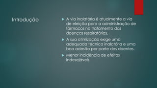 Introdução  A via inalatória é atualmente a via
de eleição para a administração de
fármacos no tratamento das
doenças respiratórias.
 A sua otimização exige uma
adequada técnica inalatória e uma
boa adesão por parte dos doentes.
 Menor incidência de efeitos
indesejáveis.
 