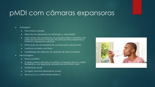 pMDI com câmaras expansoras
 Vantagens:
 Para todas as idades
 Redução da deposição na orofaringe (↓ velocidade)
 Maior tempo de evaporação do propulsor reduz o tamanho das
partículas (aumenta a fracção de partículas finas respiráveis) e
melhora a deposição pulmonar.
 Diminuição da necessidade de coordenação mão-pulmão
 Ausência do efeito cold freon
 Possibilidade de utilização em doentes de todas as Idades
 Desvantagens:
 Pouco portáteis
 O atraso entre a ativação do pMDI e a inalação diminui o efeito
terapêutico, por deposição de partículas de DAMM <5μm
 Substituição anual
 Lavagem semanal (detergente suave)
 Secar ao ar (↓ a eletricidade estática)
 