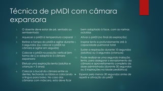 Técnica de pMDI com câmara
expansora
1. O doente deve estar de pé, sentado ou
semissentado
2. Aquecer o pMDI à temperatura corporal
3. Retirar a tampa do pMDI e agitar durante
5 segundos (ou colocar o pMDI na
câmara e agitar em seguida)
4. Colocar o pMDI na posição vertical (em
forma de L) e adaptá-lo à câmara
expansora
5. Efetuar uma expiração lenta (adultos e
crianças > 5 anos)
6. Colocar o bucal da câmara entre os
dentes, fechando os lábios e colocando
a língua para baixo. No caso das
câmaras com máscara, esta deve ficar
bem adaptada à face, com as narinas
ocluídas
7. Ativar o pMDI (no final da expiração)
8. Inspirar lenta e profundamente até à
capacidade pulmonar total
9. Suster a respiração durante 10 segundos
(adultos) ou 5 segundos (crianças)
10. Pode realizar-se uma segunda inalação
lenta, para assegurar o esvaziamento da
câmara e aproveitamento completo da
dose administrada (durante 30 segundos
ou 5 inspirações na idade pediátrica)
 Esperar pelo menos 30 segundos antes de
repetir e ativação do pMDI
 