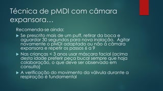 Técnica de pMDI com câmara
expansora…
Recomenda-se ainda:
 Se prescrito mais de um puff, retirar da boca e
aguardar 30 segundos para nova inalação. Agitar
novamente o pMDI adaptado ou não à câmara
expansora e repetir os passos 6 a 9
 Nas crianças < 3 anos usar máscara facial (acima
desta idade preferir peça bucal sempre que haja
colaboração, o que deve ser observado em
consulta)
 A verificação do movimento da válvula durante a
respiração é fundamental
 