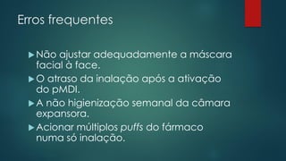 Erros frequentes
Não ajustar adequadamente a máscara
facial à face.
O atraso da inalação após a ativação
do pMDI.
A não higienização semanal da câmara
expansora.
Acionar múltiplos puffs do fármaco
numa só inalação.
 
