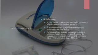 DISPOSITIVOS PARA INALAÇÃO...
 Nebulizadores
 Aparelhos que produzem um aerossol a partir duma
solução aquosa contendo o fármaco.
 O aerossol pode ser produzido por nebulizador:
pneumático ou ultra-sónico.
 A maior parte da dose do fármaco a nebulizar é
fornecida nos primeiros 5 minutos. O tempo de
nebulização recomendado é entre 10-15 minutos
(ideal 10 minutos na idade pediátrica).
 