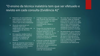 “O ensino da técnica inalatória tem que ser efetuado e
revisto em cada consulta (Evidência A)”
 Preparar um procedimento
para ensinar cada doente
que venha a uma consulta
como usar os seus inaladores
 Quando prescrever um
inalador, dar uma
explicação, sem pressa, de
cada passo da técnica
inalatória
 Em seguida, realizar todo o
procedimento de inalação
usando um inalador de
placebo, na frente do
doente
 Pedir ao doente para trazer o
seu inalador a cada consulta
de acompanhamento para
observar como o usa
 Corrigir os erros cometidos
pelo doente até que adquira
a técnica correta; se não
conseguir usá-lo
corretamente, altere o
inalador
 Perguntar ao doente se se
sente confortável a usar o
inalador prescrito ou se
prefere um diferente. Se for
necessário, voltar para o
inalador anterior ou explique
porque foi substituído
 Informar o doente de que o
inalador deve ser utilizado
sempre que necessário e
deve estar sempre acessível,
de modo a estar
imediatamente pronto em
caso de necessidade
 No caso de um inalador sem
contador, dizer ao doente
para anotar a data em que
começou a usá-lo e as vezes
que o usou. Informar para
nunca deixar o inalador em
ambiente muito frio ou em
ambiente quente e húmido
 Se prescrever uma câmara
expansora, verificar como o
doente a usa e certificar-se
de que a manutenção é
levada a cabo de acordo
com o método e os tempos
indicados na folha de
informação do fabricante
 
