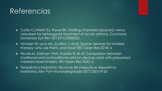 Referencias
 Cates CJ,Welsh EJ, Rowe BH. Holding chambers (spacers) versus
nebulisers for betaagonist treatment of acute asthma. Cochrane
Database Syst Rev 2013;9:CD000052.
 Vincken W, Levy ML, Scullion J, et al. Spacer devices for inhaled
therapy: why use them, and how? ERJ Open Res 2018; 4
 Nicola M, Soliman YMA, Hussein R, et al. Comparison between
traditional and nontraditional add-on devices used with pressurised
metered-dose inhalers. ERJ Open Res 2020; 6
 Terapêutica inalatória: Técnicas de inalação e dispositivos
inalatórios. Rev Port Imunoalergologia 2017;25(1):9-26
 