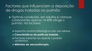 Factores que influenciam a deposição
de drogas inaladas no pulmão
 Óptimas condições, em adultos e crianças
colaborantes apenas 14-40% atinge o
pulmão. Há factores:
 Aspectos anatomofisiológicos das vias aéreas.
 Características da partícula inalada.
 Factores inerentes ao doente / padrão
ventilatório
 Métodos de aerossolterapia.
 