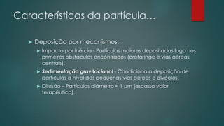 Características da partícula…
 Deposição por mecanismos:
 Impacto por inércia - Partículas maiores depositadas logo nos
primeiros obstáculos encontrados (orofaringe e vias aéreas
centrais).
 Sedimentação gravitacional - Condiciona a deposição de
partículas a nível das pequenas vias aéreas e alvéolos.
 Difusão – Partículas diâmetro < 1 μm (escasso valor
terapêutico).
 