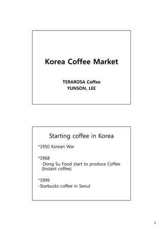 1 
Korea Coffee Market 
TERAROSA Coffee 
YUNSON, LEE 
Starting coffee in Korea 
*1950 Korean War 
*1968 
-Dong Su Food start to produce Coffee 
(Instant coffee) 
*1999 
-Starbucks coffee in Seoul 
 