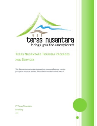PT Teras Nusantara
Bandung
2013
TERAS NUSANTARA TOURISM PACKAGES
AND SERVICES
This document contains descriptions about company’s business, tourism
packages as products, pricelist, and other outdoor and tourism services.
 