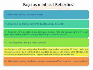 Faço as minhas I-Reflexões!
1 -Já sei de cor as datas dos meus testes?


2 -Está na hora de analisar as minhas dúvidas para pedir ajuda!


3 – Primeiro tenho de saber o que sairá para o teste. Para isso deverei abrir o livro, ver
quais as matérias , e então conseguirei partir para a minha análise!


4 -O que já aprendi? Em que tenho dúvidas?

5 – Podemos até fazer atividades divertidas para melhor aprender  Posso pedir aos
meus professores da I-Learning uma atividade de canto, um teatro, uma atividade de
rua ou até uma sessão individual , dependendo das minhas necessidades!

6 – Mas afinal, quantos dias faltam para os meus testes? Vou organizar o meu estudo 
 