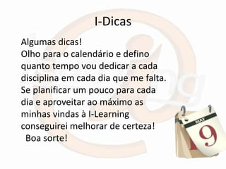 I-Dicas
Algumas dicas!
Olho para o calendário e defino
quanto tempo vou dedicar a cada
disciplina em cada dia que me falta.
Se planificar um pouco para cada
dia e aproveitar ao máximo as
minhas vindas à I-Learning
conseguirei melhorar de certeza!
 Boa sorte!
 