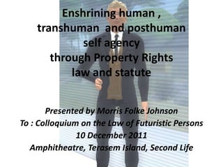 Enshrining human ,
    transhuman and posthuman
             self agency
       through Property Rights
           law and statute


       Presented by Morris Folke Johnson
To : Colloquium on the Law of Futuristic Persons
               10 December 2011
   Amphitheatre, Terasem Island, Second Life
 