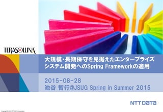 Copyright © 2015 NTT DATA Corporation
2015-08-28
池谷 智行@JSUG Spring in Summer 2015
大規模・長期保守を見据えたエンタープライズ
システム開発へのSpring Frameworkの適用
 