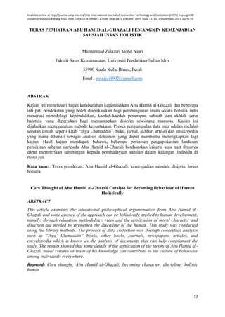 Available online at http://journal.ump.edu.my/ijhtc International Journal of Humanities Technology and Civilization (IJHTC) Copyright ©
Universiti Malaysia Pahang Press ISSN: 2289-7216 (PRINT), e-ISSN: 2600-8815 (ONLINE) IJHTC Issue 12, Vol 1 September 2021. pp 72-93
72
TERAS PEMIKIRAN ABU HAMID AL-GHAZALI PEMANGKIN KEMENJADIAN
SAHSIAH INSAN HOLISTIK
Muhammad Zulazizi Mohd Nawi
Fakulti Sains Kemanusiaan, Universiti Pendidikan Sultan Idris
35900 Kuala Kubu Bharu, Perak
Emel : zulazizi0902@gmail.com
ABSTRAK
Kajian ini menelusuri hujah kefalsafahan kependidikan Abu Hamid al-Ghazali dan beberapa
inti pati pendekatan yang boleh diaplikasikan bagi pembangunan insan secara holistik iaitu
menerusi metodologi kependidikan, kaedah-kaedah penerapan sahsiah dan akhlak serta
halatuju yang diperlukan bagi memantapkan disiplin seseorang manusia. Kajian ini
dijalankan menggunakan metode kepustakaan. Proses pengumpulan data pula adalah melalui
sorotan ilmiah seperti kitab “Ihya Ulumuddin”, buku, jurnal, akhbar, artikel dan ensikopedia
yang mana dikenali sebagai analisis dokumen yang dapat membantu melengkapkan lagi
kajian. Hasil kajian mendapati bahawa, beberapa perincian pengaplikasian landasan
pemikiran sebenar daripada Abu Hamid al-Ghazali berdasarkan kriteria atau trait ilmunya
dapat memberikan sumbangan kepada pembudayaan sahsiah dalam kalangan individu di
mana jua.
Kata kunci: Teras pemikiran; Abu Hamid al-Ghazali; kemenjadian sahsiah; disiplin; insan
holistik
Core Thought of Abu Hamid al-Ghazali Catalyst for Becoming Behaviour of Human
Holistically
ABSTRACT
This article examines the educational philosophical argumentation from Abu Hamid al-
Ghazali and some essence of the approach can be holistically applied to human development,
namely, through education methodology, rules and the application of moral character and
direction are needed to strengthen the discipline of the human. This study was conducted
using the library methods. The process of data collection was through conceptual analysis
such as “Ihya’ Ulumuddin” books, other books, journals, newspapers, articles, and
encyclopedia which is known as the analysis of documents that can help complement the
study. The results showed that some details of the application of the theory of Abu Hamid al-
Ghazali based criteria or traits of his knowledge can contribute to the culture of behaviour
among individuals everywhere.
Keyword: Core thought; Abu Hamid al-Ghazali; becoming character; discipline; holistic
human
 