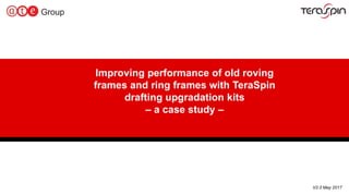 1
V2.0 May 2017
Improving performance of old roving
frames and ring frames with TeraSpin
drafting upgradation kits
– a case study –
 