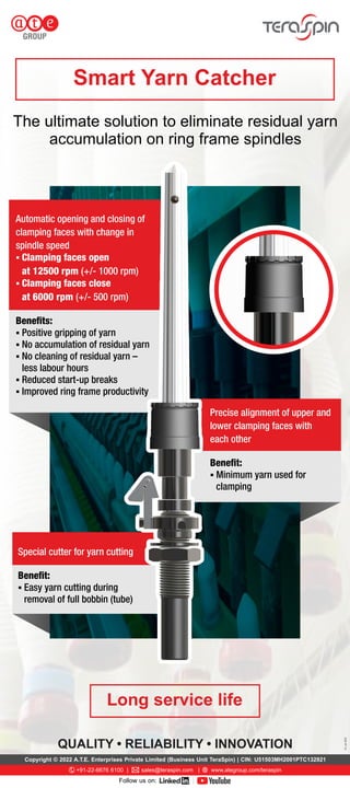 QUALITY • RELIABILITY • INNOVATION
V3,
Jun
2022
The ultimate solution to eliminate residual yarn
accumulation on ring frame spindles
§ Clamping faces close
at 6000 rpm (+/- 500 rpm)
Beneﬁts:
§ No cleaning of residual yarn –
less labour hours
§ Improved ring frame productivity
Automatic opening and closing of
clamping faces with change in
spindle speed
§ Clamping faces open
at 12500 rpm (+/- 1000 rpm)
§ Positive gripping of yarn
§ No accumulation of residual yarn
§ Reduced start-up breaks
Precise alignment of upper and
lower clamping faces with
each other
§ Minimum yarn used for
clamping
Beneﬁt:
§ Easy yarn cutting during
removal of full bobbin (tube)
Special cutter for yarn cutting
Beneﬁt:
Copyright © 2022 A.T.E. Enterprises Private Limited (Business Unit TeraSpin) | CIN: U51503MH2001PTC132921
+91-22-6676 6100 | sales@teraspin.com | www.ategroup.com/teraspin
Follow us on: ®
 