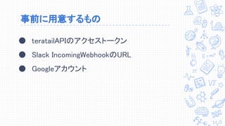 事前に用意するもの
● teratailAPIのアクセストークン
● Slack IncomingWebhookのURL
● Googleアカウント
 