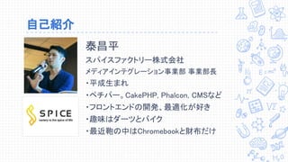 自己紹介
泰昌平
スパイスファクトリー株式会社
メディアインテグレーション事業部 事業部長
・平成生まれ
・ペチパー。CakePHP, Phalcon, CMSなど
・フロントエンドの開発、最適化が好き
・趣味はダーツとバイク
・最近鞄の中はChromebookと財布だけ
 