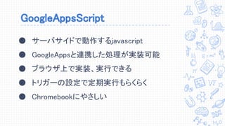 GoogleAppsScript
● サーバサイドで動作するjavascript
● GoogleAppsと連携した処理が実装可能
● ブラウザ上で実装、実行できる
● トリガーの設定で定期実行もらくらく
● Chromebookにやさしい
 