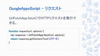 GoogleAppsScript - リクエスト
function request(url, options) {
var response = UrlFetchApp.fetch(url, options);
return response.getContentText('UTF-8');
}
UrlFetchApp.fetch()でHTTPリクエストを発行で
きる。
 