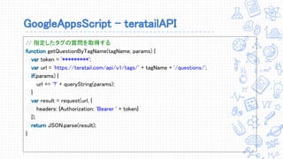 GoogleAppsScript - teratailAPI
// 指定したタグの質問を取得する
function getQuestionByTagName(tagName, params) {
var token = '*********';
var url = 'https://teratail.com/api/v1/tags/' + tagName + '/questions/';
if(params) {
url += '?' + queryString(params);
}
var result = request(url, {
headers: {Authorization: 'Bearer ' + token}
});
return JSON.parse(result);
}
 