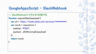 GoogleAppsScript - SlackWebhook
// SlackWebhookにリクエストを投げる
function requestSlack(payload) {
var url = 'https://hooks.slack.com/services/*********';
var result = request(url, {
method : 'POST',
payload : JSON.stringify(payload)
});
return result;
}
 
