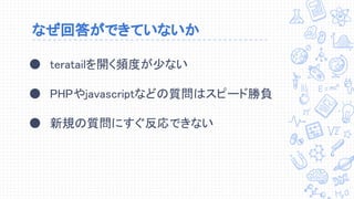 なぜ回答ができていないか
● teratailを開く頻度が少ない
● PHPやjavascriptなどの質問はスピード勝負
● 新規の質問にすぐ反応できない
 