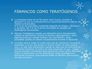 FÁRMACOS COMO TERATÓGENOS
 La teratogenisidad de los fármacos varía mucho, durante la
gestación el uso de medicamentos es sorprendentemente alto en las
madres embarazadas.
El 2 % de las anomalías congénitas depende de drogas y fármacos
y, de éstos, del 7 al 10 % de las anomalías es causado por
teratógenos reconocibles.
 Algunos Teratógenos causan una alteración grave del desarrollo
cuando se administran durante el periodo organogenético. Otros
agentes producen retraso mental y del crecimiento y otras
anomalías cuando se utilizan excesivamente durante el desarrollo.
 Lo mejor para la mujer es evitar todo tipo de medicación durante el
embarazo, a no ser que exista un motivo médico de peso para su
uso, y en ese caso únicamente cuando se sepa que es inofensivo en
embriones humanos. El motivo de esta precaución es que, a pesar
que los estudios controlados adecuadamente sobre ciertos fármacos
(como la marihuana) no han demostrado riesgo teratógeno en
embriones humanos, esos agentes dañan al embrión (disminución
del peso al nacer).

 