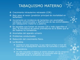 TABAQUISMO MATERNO
 Crecimiento intrauterino retrasado (CIR).
 Bajo peso al nacer (predictor principal de mortalidad en
lactantes).
 Incremento en incidencia de lactantes con anomalías
cardiacas conotroncales y deficiencias de las extremidades
por tabaquismo materno y paterno.
 En aquellas que fuman en exceso (20 o más cigarrillos al
día), la frecuencia de partos prematuros es el doble que la
de madres no fumadoras.
 Anomalías del aparato urinario
 Problemas conductuales

 Reducción del crecimiento físico.
 La Nicotina
 Contrae el vaso sanguíneo, lo que reduce el flujo a nivel del
útero con la subsiguiente reducción de nutrientes y oxígeno.
 Dependencia.
 Un niño expuesto al tabaco se siente cómodo con las personas
que tengan el olor a cigarrillo y le incomoda estar en un
ambiente donde no encuentre ese aroma.

 