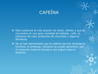 CAFEÍNA

 Esta sustancia la más popular de todas, debido a que se
encuentra en una gran variedad de bebidas, café, te,
refrescos de cola, productos de chocolate y algunos
fármacos.

 No se han demostrado que la cafeína sea tan teratógeno
humano, si embargo, tampoco se puede garantizar que
el consumo materno excesivo sea seguro para el
embrión.

 