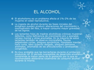 EL ALCOHOL
 El alcoholismo es un problema afecta al 1%-2% de las
mujeres en edad reproductiva.
 La ingesta de alcohol durante las fases iniciales del
embarazo pueden producir alteraciones del crecimiento y
morfogénesis del feto, a mayor consumo mayor gravedad
de los signos.
 Los lactantes hijos de madres alcohólicas crónicas muestran
defectos, como deficiencia de crecimiento pre y posnatal,
retraso mental y otras anomalías. En la mayoría de estos
lactantes también se observa microcefalia, fisuras
palpebrales cortas, pliegues epicánticos, hipoplasia maxilar,
nariz corta, labio superior delgado, pliegues palmares
anómalos, anomalías de las articulaciones y cardiopatías
congénitas.
 Es muy probable que las borracheras durante el embarazo
produzcan AF. El periodo susceptible de desarrollo encefálico
comprende la mayor parte de la gestación por lo que es
recomendable abstenerse totalmente de consumir alcohol
durante la misma.

 