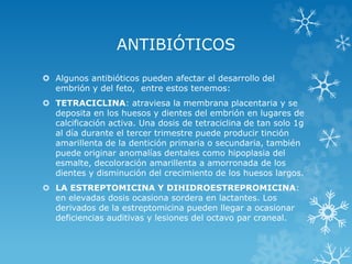 ANTIBIÓTICOS
 Algunos antibióticos pueden afectar el desarrollo del
embrión y del feto, entre estos tenemos:
 TETRACICLINA: atraviesa la membrana placentaria y se
deposita en los huesos y dientes del embrión en lugares de
calcificación activa. Una dosis de tetraciclina de tan solo 1g
al día durante el tercer trimestre puede producir tinción
amarillenta de la dentición primaria o secundaria, también
puede originar anomalías dentales como hipoplasia del
esmalte, decoloración amarillenta a amorronada de los
dientes y disminución del crecimiento de los huesos largos.
 LA ESTREPTOMICINA Y DIHIDROESTREPROMICINA:
en elevadas dosis ocasiona sordera en lactantes. Los
derivados de la estreptomicina pueden llegar a ocasionar
deficiencias auditivas y lesiones del octavo par craneal.

 