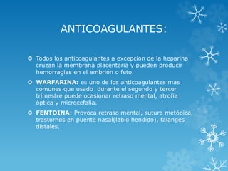 ANTICOAGULANTES:
 Todos los anticoagulantes a excepción de la heparina
cruzan la membrana placentaria y pueden producir
hemorragias en el embrión o feto.
 WARFARINA: es uno de los anticoagulantes mas
comunes que usado durante el segundo y tercer
trimestre puede ocasionar retraso mental, atrofia
óptica y microcefalia.
 FENTOINA: Provoca retraso mental, sutura metópica,
trastornos en puente nasal(labio hendido), falanges
distales.

 