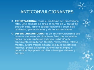 ANTICONVULCIONANTES
 TRIMETADIONA: causa el síndrome de trimetadiona
fetal. Este consiste en cejas en forma de V, orejas de
posición baja, labio o paladar leporino y anomalías
cardiacas, genitourinarias y de las extremidades.
 DIFENILHIDANTOINA: es un anticonvulcionante que
causa el síndrome de hidantoina fetal. las anomalías
dadas por ese síndrome incluyen restricción de
crecimiento intrauterino (RCIU), microcefalia, retraso
mental, sutura frontal elevada, pliegues epicánticos
internos, ptosis palpebral, puente nasal amplio y
deprimido, hipoplasia de uñas o falanges distales y
hernias.

 
