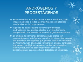 ANDRÓGENOS Y
PROGESTÁGENOS
 Están referidos a sustancias naturales o sintéticas, que
inducen algunas o todas las modificaciones biológicas
producidas por la progesterona.
 Algunas de estas sustancias tienen propiedades
androgénicas que pueden afectar a un feto femenino,
comportando la masculinización de los genitales externos.
 El empleo de hormonas anticonceptivas orales con
progestágenos y estrógenos tomados en etapas tempranas
del embarazo son agentes que pueden causar el síndrome
de VACTERL. Son anomalías vertebrales, anales, cardiacas,
traqueales, esofágicas, renales y de las extremidades.
Como precaución se debe interrumpir el uso de
anticonceptivos cuanto se haya detectado el embarazo.

 