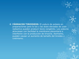  FÁRMACOS TIROIDEOS: El yoduro de potasio en
preparaciones para la tos y las dosis elevadas de yodo
radiactivo pueden producir bocio congénito. Los yoduros
atraviesan con facilidad la membrana placentaria e
interfieren con la producción de tiroxina. Asimismo,
pueden causar un aumento de tamaño del tiroides y
cretinismo.

 